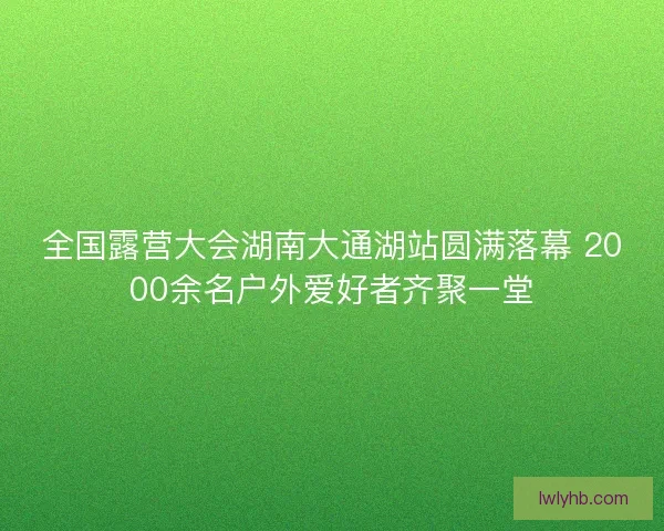 全国露营大会湖南大通湖站圆满落幕 2000余名户外爱好者齐聚一堂