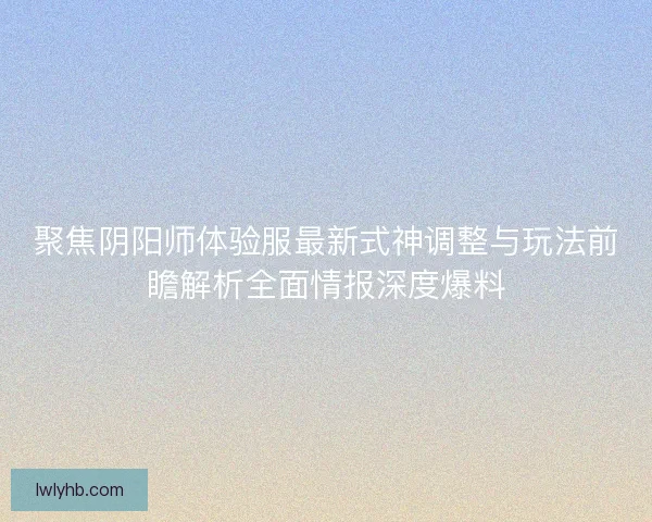 聚焦阴阳师体验服最新式神调整与玩法前瞻解析全面情报深度爆料