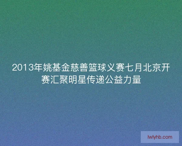 2013年姚基金慈善篮球义赛七月北京开赛汇聚明星传递公益力量 2013年姚基金慈善篮球义赛七月北京开赛汇聚明星传递公益力量