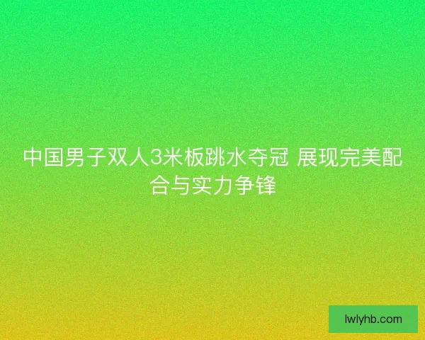 中国男子双人3米板跳水夺冠 展现完美配合与实力争锋 中国男子双人3米板跳水夺冠 展现完美配合与实力争锋