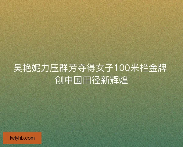 吴艳妮力压群芳夺得女子100米栏金牌 创中国田径新辉煌 吴艳妮力压群芳夺得女子100米栏金牌 创中国田径新辉煌