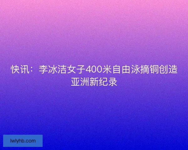 快讯：李冰洁女子400米自由泳摘铜创造亚洲新纪录