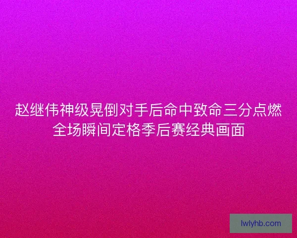 赵继伟神级晃倒对手后命中致命三分点燃全场瞬间定格季后赛经典画面