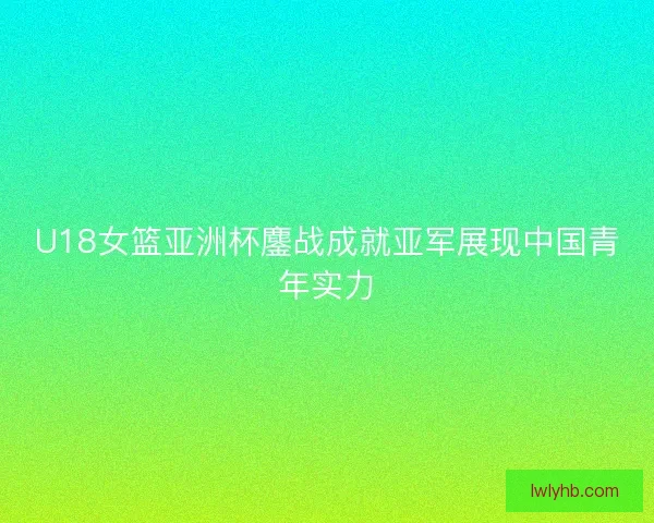 U18女篮亚洲杯鏖战成就亚军展现中国青年实力