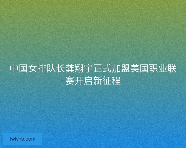 中国女排队长龚翔宇正式加盟美国职业联赛开启新征程