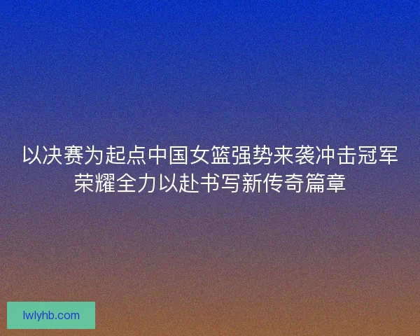 以决赛为起点中国女篮强势来袭冲击冠军荣耀全力以赴书写新传奇篇章