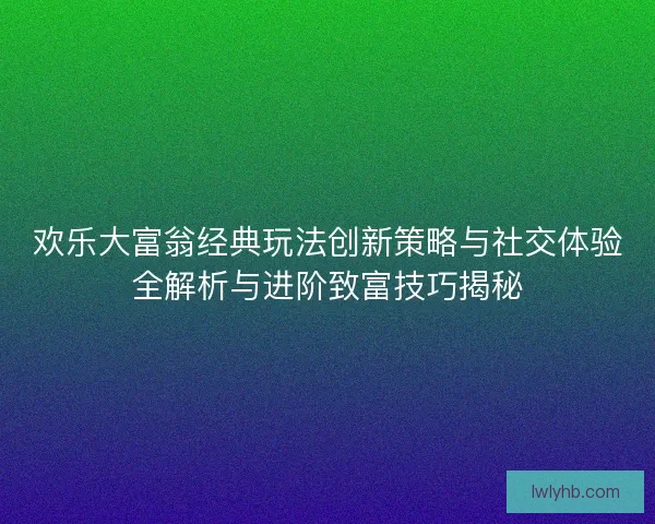 欢乐大富翁经典玩法创新策略与社交体验全解析与进阶致富技巧揭秘