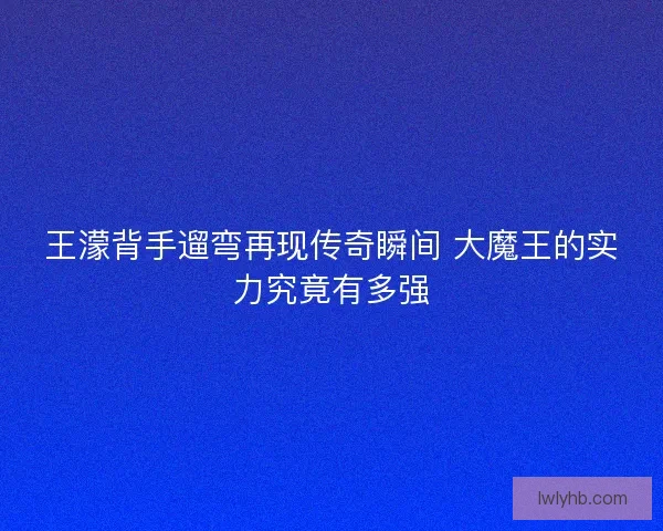 王濛背手遛弯再现传奇瞬间 大魔王的实力究竟有多强