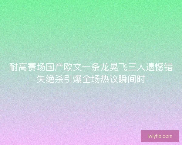 耐高赛场国产欧文一条龙晃飞三人遗憾错失绝杀引爆全场热议瞬间时