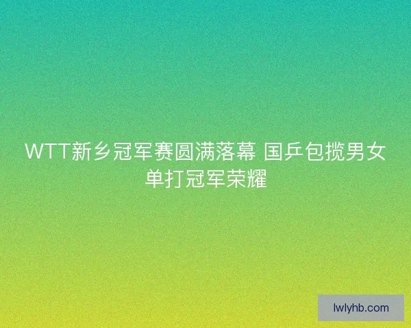 WTT新乡冠军赛圆满落幕 国乒包揽男女单打冠军荣耀