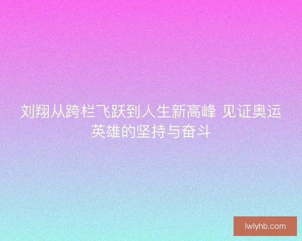 刘翔从跨栏飞跃到人生新高峰 见证奥运英雄的坚持与奋斗