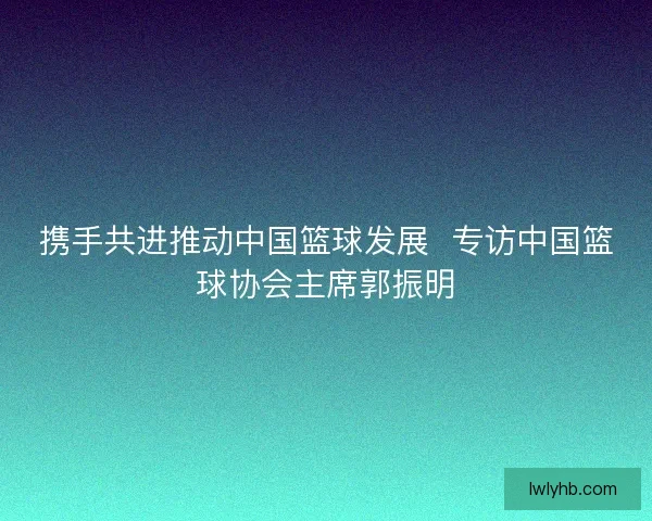 携手共进推动中国篮球发展  专访中国篮球协会主席郭振明