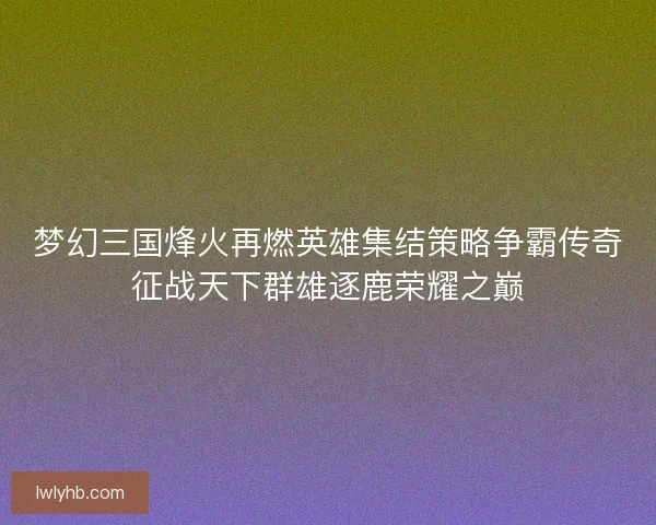 梦幻三国烽火再燃英雄集结策略争霸传奇征战天下群雄逐鹿荣耀之巅 梦幻三国烽火再燃英雄集结策略争霸传奇征战天下群雄逐鹿荣耀之巅