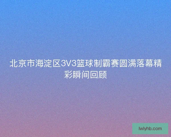 北京市海淀区3V3篮球制霸赛圆满落幕精彩瞬间回顾