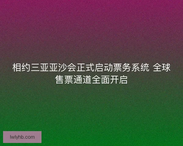 相约三亚亚沙会正式启动票务系统 全球售票通道全面开启