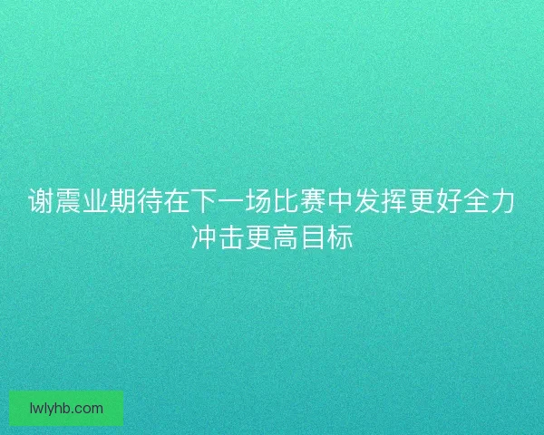 谢震业期待在下一场比赛中发挥更好全力冲击更高目标