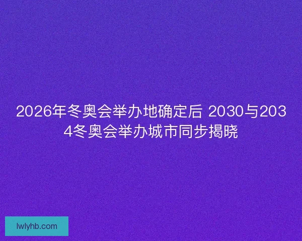 2026年冬奥会举办地确定后 2030与2034冬奥会举办城市同步揭晓