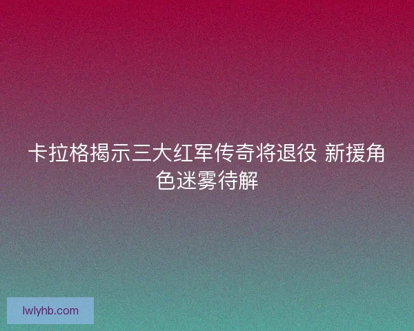 卡拉格揭示三大红军传奇将退役 新援角色迷雾待解