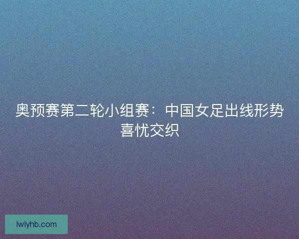 奥预赛第二轮小组赛：中国女足出线形势喜忧交织
