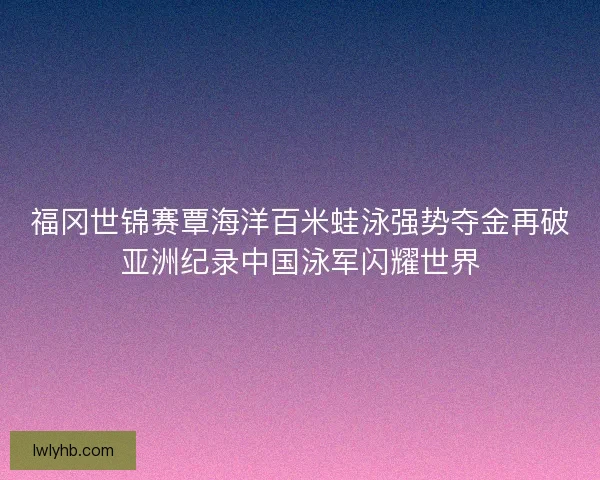福冈世锦赛覃海洋百米蛙泳强势夺金再破亚洲纪录中国泳军闪耀世界