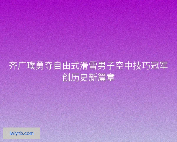 齐广璞勇夺自由式滑雪男子空中技巧冠军创历史新篇章 齐广璞勇夺自由式滑雪男子空中技巧冠军创历史新篇章