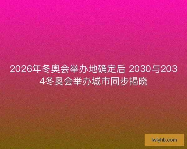 2026年冬奥会举办地确定后 2030与2034冬奥会举办城市同步揭晓