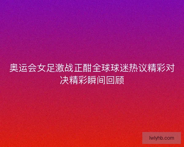 奥运会女足激战正酣全球球迷热议精彩对决精彩瞬间回顾