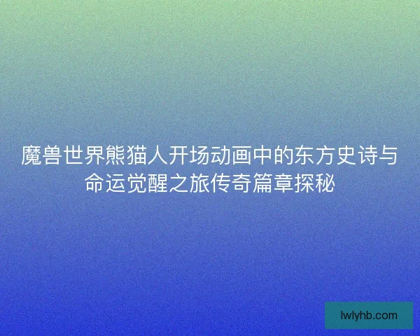 魔兽世界熊猫人开场动画中的东方史诗与命运觉醒之旅传奇篇章探秘