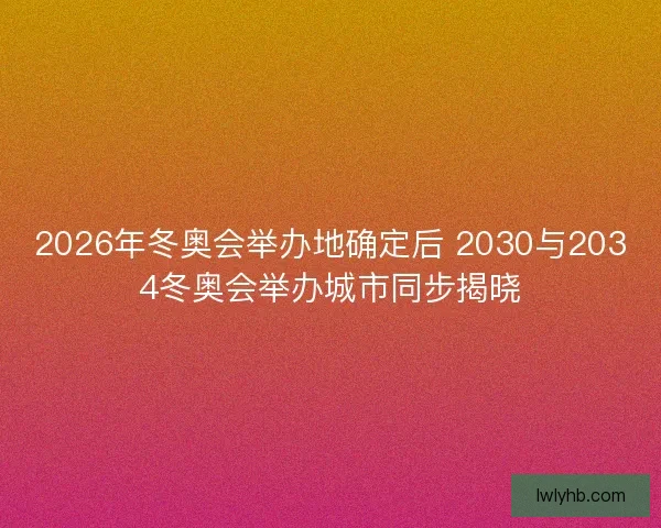 2026年冬奥会举办地确定后 2030与2034冬奥会举办城市同步揭晓