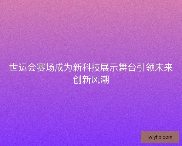 世运会赛场成为新科技展示舞台引领未来创新风潮