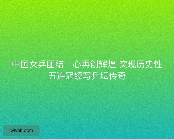 中国女乒团结一心再创辉煌 实现历史性五连冠续写乒坛传奇 中国女乒团结一心再创辉煌 实现历史性五连冠续写乒坛传奇