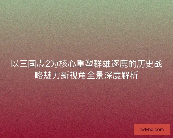 以三国志2为核心重塑群雄逐鹿的历史战略魅力新视角全景深度解析