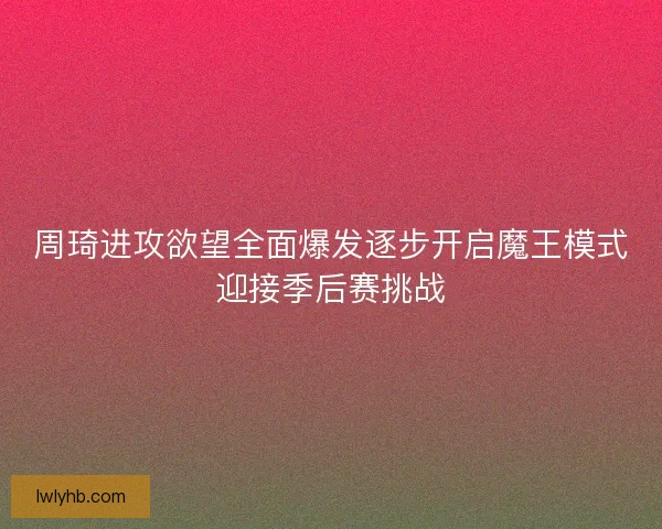 周琦进攻欲望全面爆发逐步开启魔王模式迎接季后赛挑战 周琦进攻欲望全面爆发逐步开启魔王模式迎接季后赛挑战