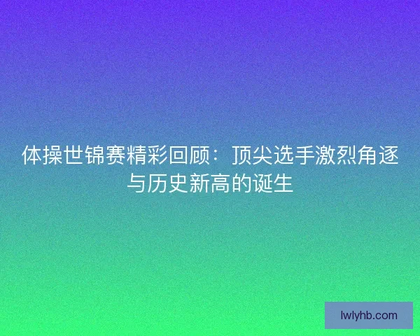 体操世锦赛精彩回顾:顶尖选手激烈角逐与历史新高的诞生 体操世锦赛精彩回顾:顶尖选手激烈角逐与历史新高的诞生